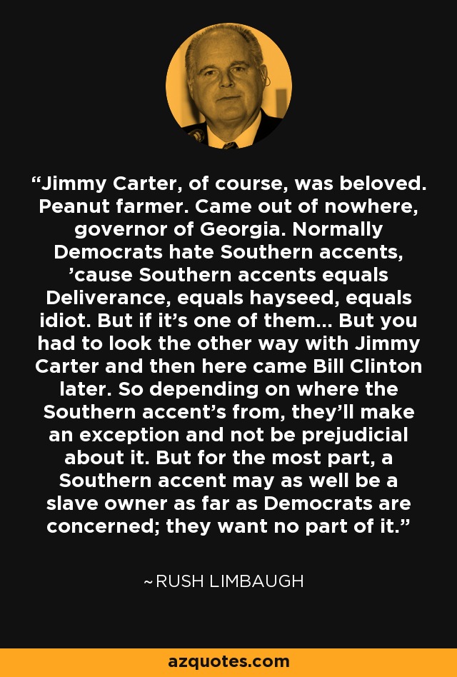 Jimmy Carter, of course, was beloved. Peanut farmer. Came out of nowhere, governor of Georgia. Normally Democrats hate Southern accents, 'cause Southern accents equals Deliverance, equals hayseed, equals idiot. But if it's one of them... But you had to look the other way with Jimmy Carter and then here came Bill Clinton later. So depending on where the Southern accent's from, they'll make an exception and not be prejudicial about it. But for the most part, a Southern accent may as well be a slave owner as far as Democrats are concerned; they want no part of it. - Rush Limbaugh