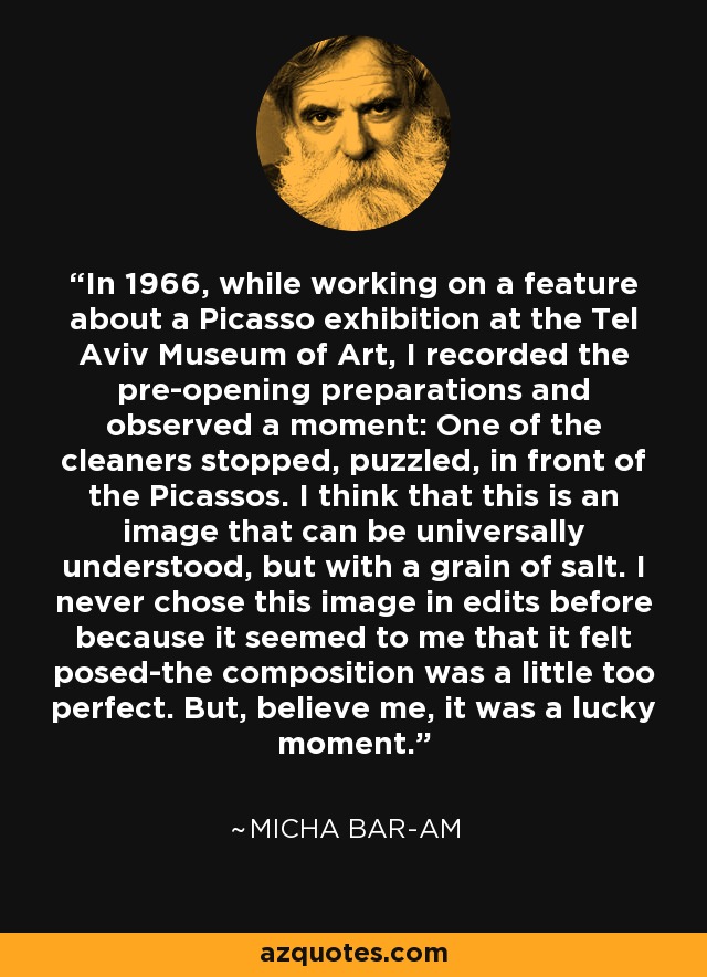 In 1966, while working on a feature about a Picasso exhibition at the Tel Aviv Museum of Art, I recorded the pre-opening preparations and observed a moment: One of the cleaners stopped, puzzled, in front of the Picassos. I think that this is an image that can be universally understood, but with a grain of salt. I never chose this image in edits before because it seemed to me that it felt posed-the composition was a little too perfect. But, believe me, it was a lucky moment. - Micha Bar-Am