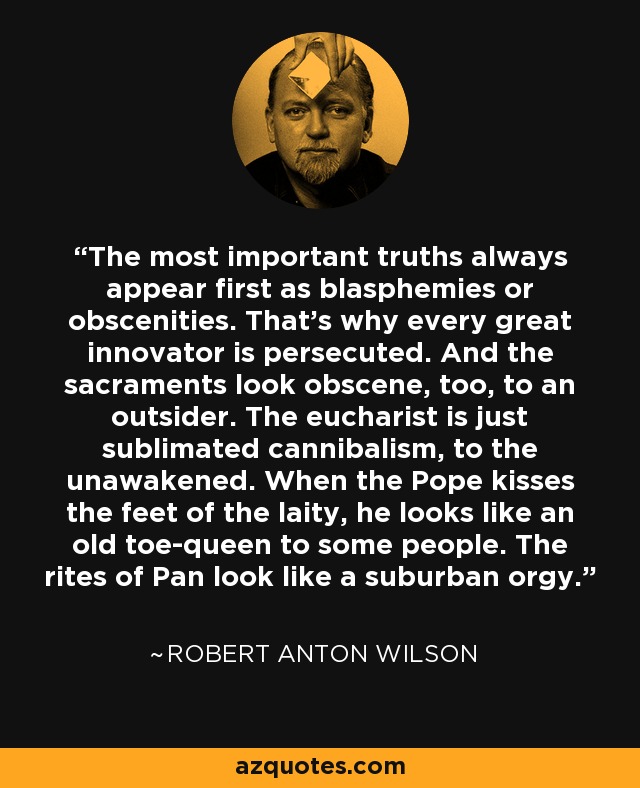 The most important truths always appear first as blasphemies or obscenities. That's why every great innovator is persecuted. And the sacraments look obscene, too, to an outsider. The eucharist is just sublimated cannibalism, to the unawakened. When the Pope kisses the feet of the laity, he looks like an old toe-queen to some people. The rites of Pan look like a suburban orgy. - Robert Anton Wilson