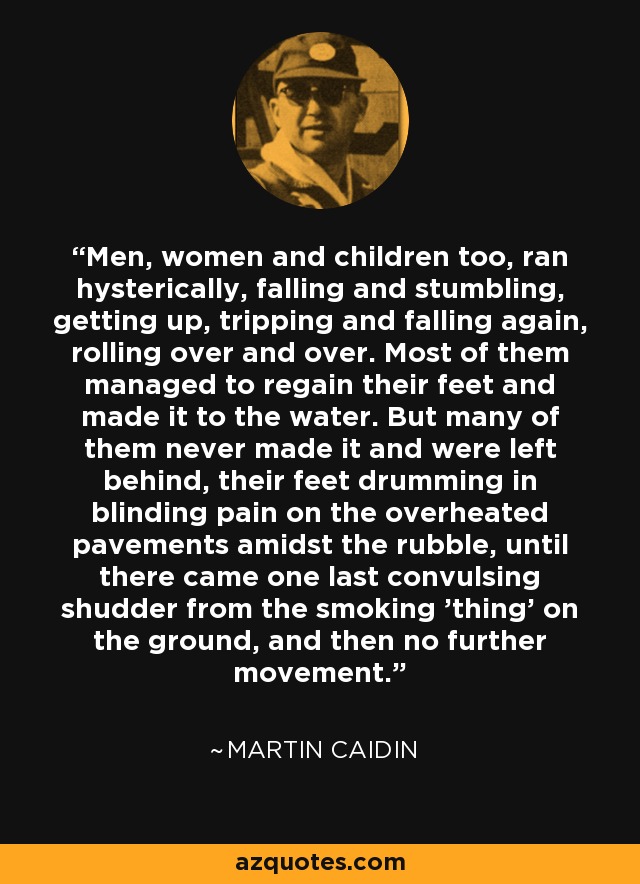 Men, women and children too, ran hysterically, falling and stumbling, getting up, tripping and falling again, rolling over and over. Most of them managed to regain their feet and made it to the water. But many of them never made it and were left behind, their feet drumming in blinding pain on the overheated pavements amidst the rubble, until there came one last convulsing shudder from the smoking 'thing' on the ground, and then no further movement. - Martin Caidin