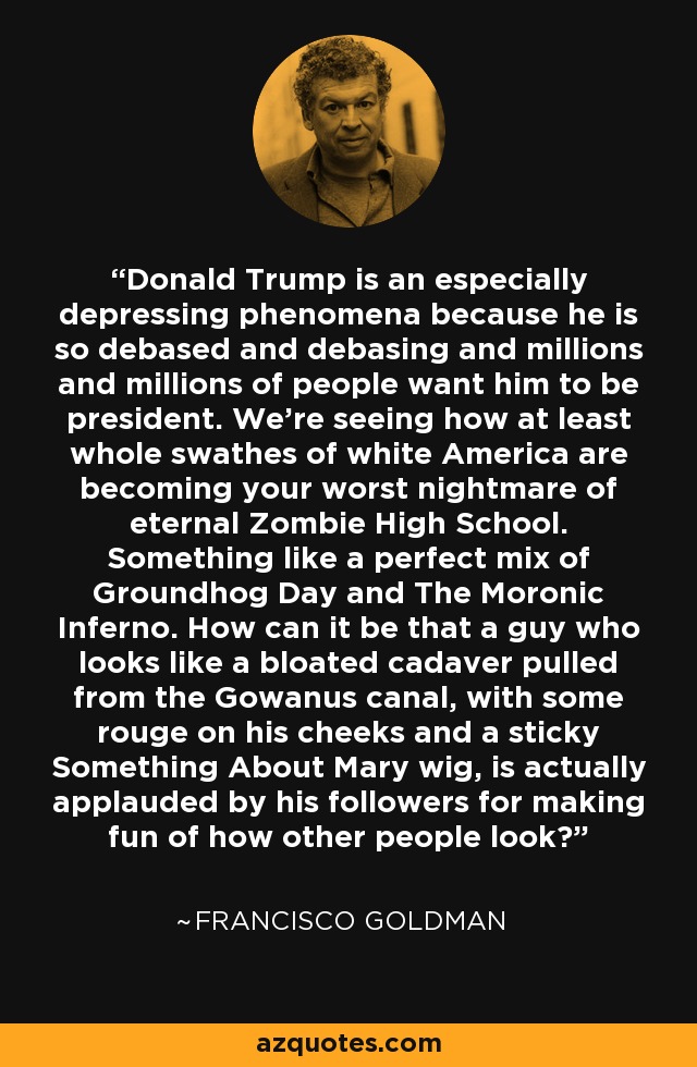 Donald Trump is an especially depressing phenomena because he is so debased and debasing and millions and millions of people want him to be president. We're seeing how at least whole swathes of white America are becoming your worst nightmare of eternal Zombie High School. Something like a perfect mix of Groundhog Day and The Moronic Inferno. How can it be that a guy who looks like a bloated cadaver pulled from the Gowanus canal, with some rouge on his cheeks and a sticky Something About Mary wig, is actually applauded by his followers for making fun of how other people look? - Francisco Goldman