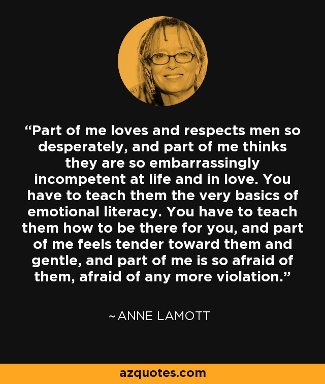 Part of me loves and respects men so desperately, and part of me thinks they are so embarrassingly incompetent at life and in love. You have to teach them the very basics of emotional literacy. You have to teach them how to be there for you, and part of me feels tender toward them and gentle, and part of me is so afraid of them, afraid of any more violation. - Anne Lamott