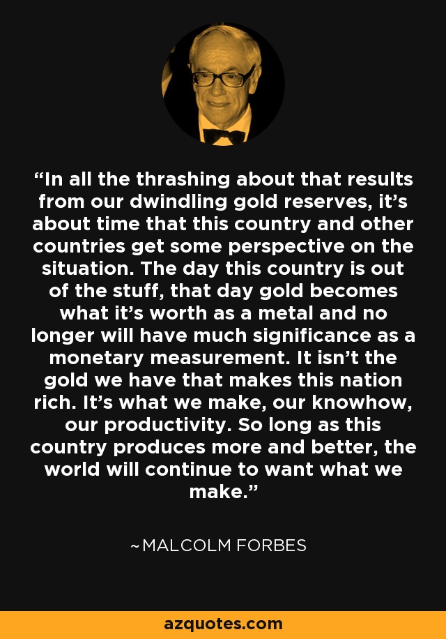 In all the thrashing about that results from our dwindling gold reserves, it's about time that this country and other countries get some perspective on the situation. The day this country is out of the stuff, that day gold becomes what it's worth as a metal and no longer will have much significance as a monetary measurement. It isn't the gold we have that makes this nation rich. It's what we make, our knowhow, our productivity. So long as this country produces more and better, the world will continue to want what we make. - Malcolm Forbes