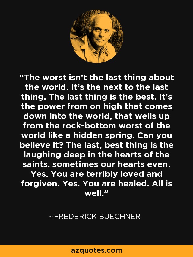 The worst isn't the last thing about the world. It's the next to the last thing. The last thing is the best. It's the power from on high that comes down into the world, that wells up from the rock-bottom worst of the world like a hidden spring. Can you believe it? The last, best thing is the laughing deep in the hearts of the saints, sometimes our hearts even. Yes. You are terribly loved and forgiven. Yes. You are healed. All is well. - Frederick Buechner