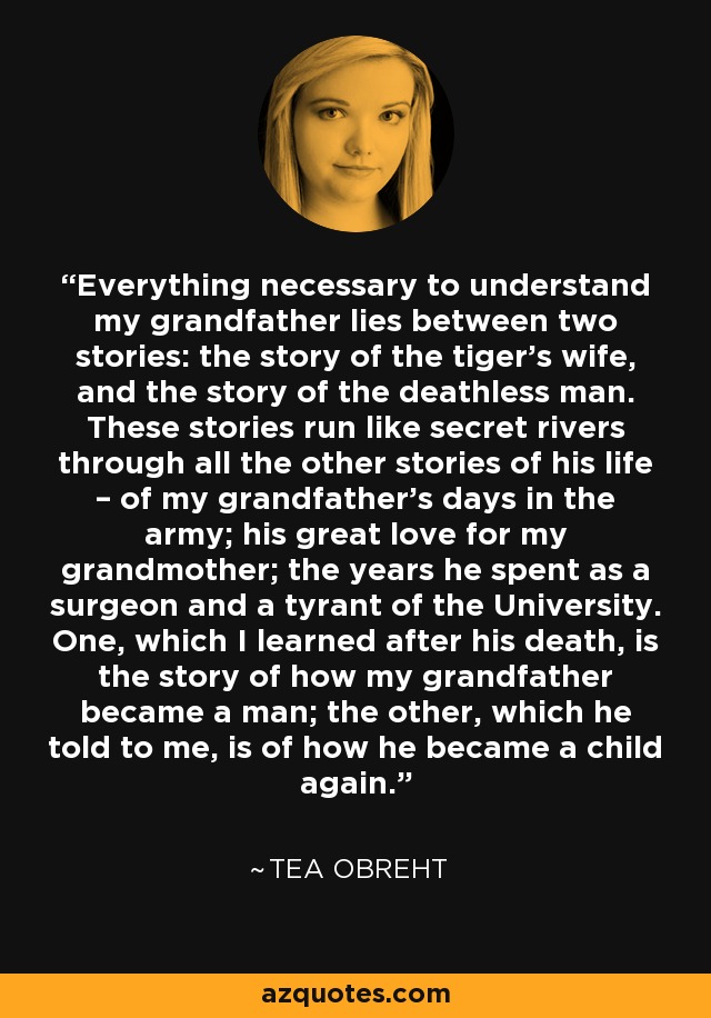 Everything necessary to understand my grandfather lies between two stories: the story of the tiger’s wife, and the story of the deathless man. These stories run like secret rivers through all the other stories of his life – of my grandfather’s days in the army; his great love for my grandmother; the years he spent as a surgeon and a tyrant of the University. One, which I learned after his death, is the story of how my grandfather became a man; the other, which he told to me, is of how he became a child again. - Tea Obreht