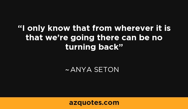 I only know that from wherever it is that we're going there can be no turning back - Anya Seton