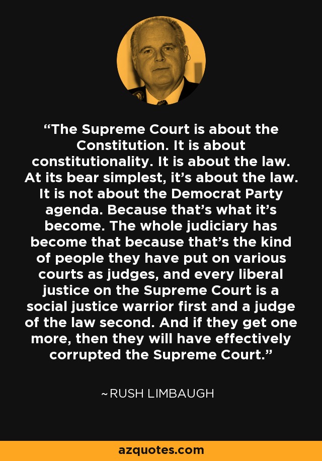 The Supreme Court is about the Constitution. It is about constitutionality. It is about the law. At its bear simplest, it's about the law. It is not about the Democrat Party agenda. Because that's what it's become. The whole judiciary has become that because that's the kind of people they have put on various courts as judges, and every liberal justice on the Supreme Court is a social justice warrior first and a judge of the law second. And if they get one more, then they will have effectively corrupted the Supreme Court. - Rush Limbaugh