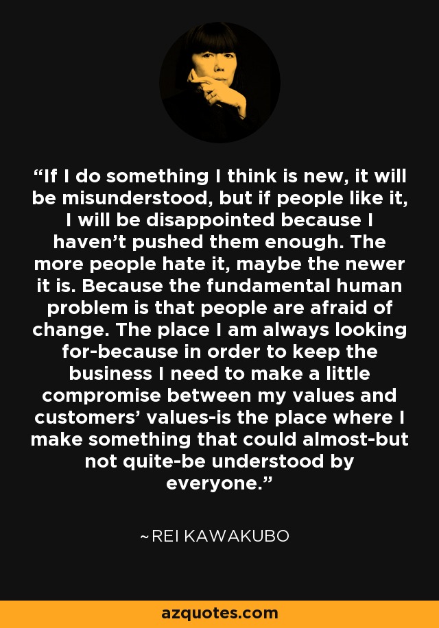 If I do something I think is new, it will be misunderstood, but if people like it, I will be disappointed because I haven't pushed them enough. The more people hate it, maybe the newer it is. Because the fundamental human problem is that people are afraid of change. The place I am always looking for-because in order to keep the business I need to make a little compromise between my values and customers' values-is the place where I make something that could almost-but not quite-be understood by everyone. - Rei Kawakubo