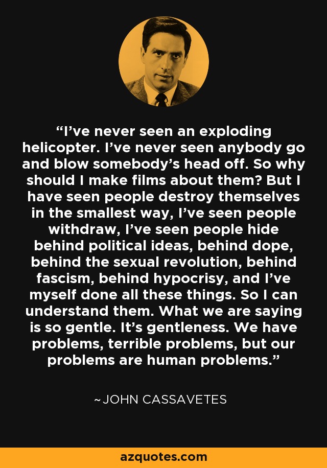 I’ve never seen an exploding helicopter. I’ve never seen anybody go and blow somebody’s head off. So why should I make films about them? But I have seen people destroy themselves in the smallest way, I’ve seen people withdraw, I’ve seen people hide behind political ideas, behind dope, behind the sexual revolution, behind fascism, behind hypocrisy, and I’ve myself done all these things. So I can understand them. What we are saying is so gentle. It’s gentleness. We have problems, terrible problems, but our problems are human problems. - John Cassavetes