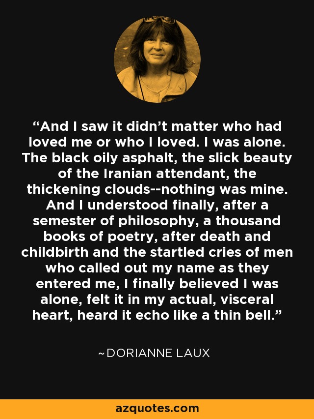 And I saw it didn't matter who had loved me or who I loved. I was alone. The black oily asphalt, the slick beauty of the Iranian attendant, the thickening clouds--nothing was mine. And I understood finally, after a semester of philosophy, a thousand books of poetry, after death and childbirth and the startled cries of men who called out my name as they entered me, I finally believed I was alone, felt it in my actual, visceral heart, heard it echo like a thin bell. - Dorianne Laux