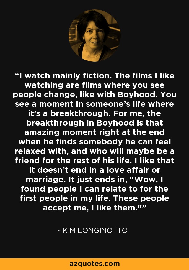 I watch mainly fiction. The films I like watching are films where you see people change, like with Boyhood. You see a moment in someone's life where it's a breakthrough. For me, the breakthrough in Boyhood is that amazing moment right at the end when he finds somebody he can feel relaxed with, and who will maybe be a friend for the rest of his life. I like that it doesn't end in a love affair or marriage. It just ends in, 