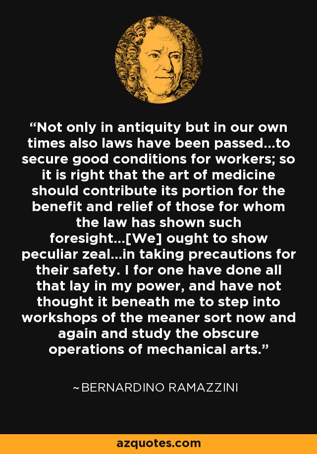 Not only in antiquity but in our own times also laws have been passed...to secure good conditions for workers; so it is right that the art of medicine should contribute its portion for the benefit and relief of those for whom the law has shown such foresight...[We] ought to show peculiar zeal...in taking precautions for their safety. I for one have done all that lay in my power, and have not thought it beneath me to step into workshops of the meaner sort now and again and study the obscure operations of mechanical arts. - Bernardino Ramazzini