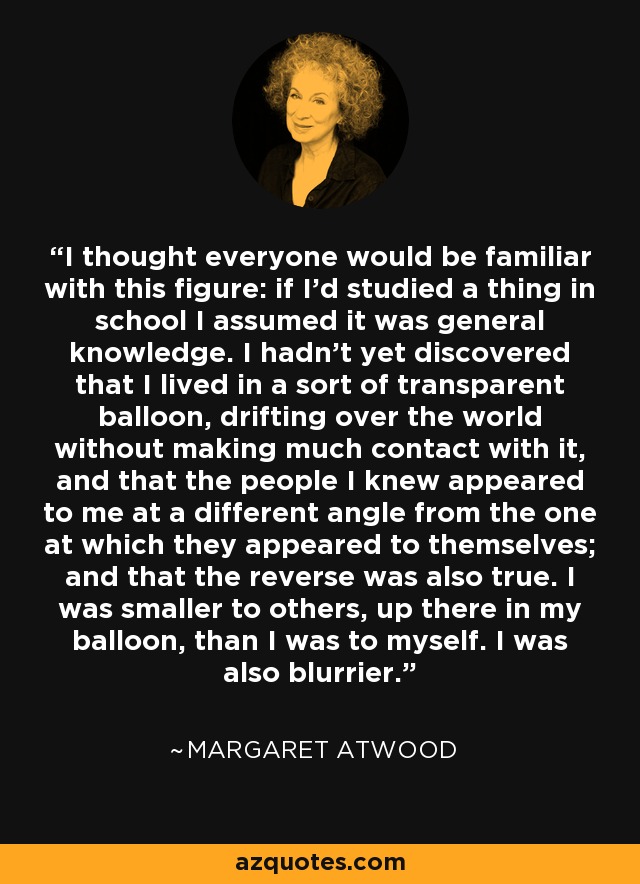 I thought everyone would be familiar with this figure: if I'd studied a thing in school I assumed it was general knowledge. I hadn't yet discovered that I lived in a sort of transparent balloon, drifting over the world without making much contact with it, and that the people I knew appeared to me at a different angle from the one at which they appeared to themselves; and that the reverse was also true. I was smaller to others, up there in my balloon, than I was to myself. I was also blurrier. - Margaret Atwood