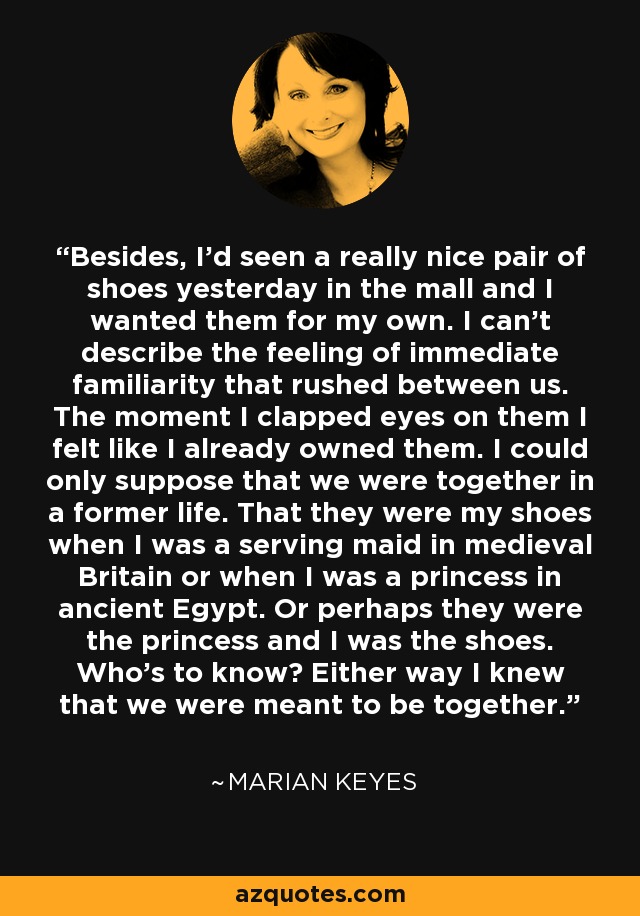 Besides, I'd seen a really nice pair of shoes yesterday in the mall and I wanted them for my own. I can't describe the feeling of immediate familiarity that rushed between us. The moment I clapped eyes on them I felt like I already owned them. I could only suppose that we were together in a former life. That they were my shoes when I was a serving maid in medieval Britain or when I was a princess in ancient Egypt. Or perhaps they were the princess and I was the shoes. Who's to know? Either way I knew that we were meant to be together. - Marian Keyes