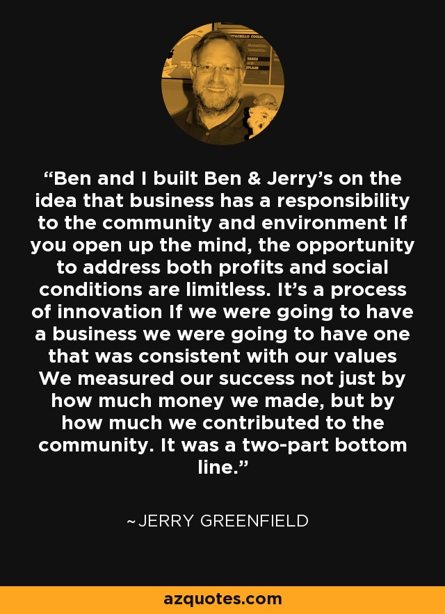 Ben and I built Ben & Jerry’s on the idea that business has a responsibility to the community and environment If you open up the mind, the opportunity to address both profits and social conditions are limitless. It’s a process of innovation If we were going to have a business we were going to have one that was consistent with our values We measured our success not just by how much money we made, but by how much we contributed to the community. It was a two-part bottom line. - Jerry Greenfield
