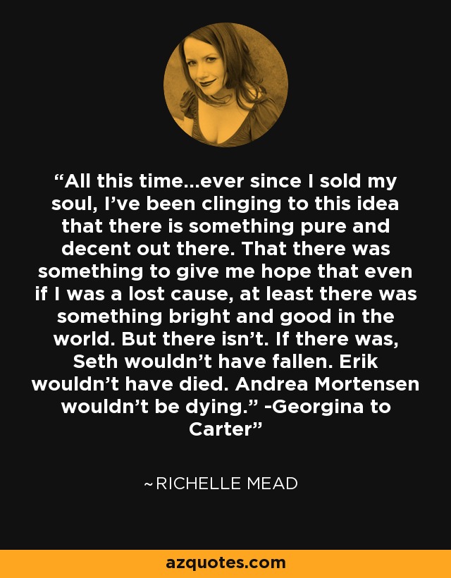 All this time…ever since I sold my soul, I’ve been clinging to this idea that there is something pure and decent out there. That there was something to give me hope that even if I was a lost cause, at least there was something bright and good in the world. But there isn’t. If there was, Seth wouldn’t have fallen. Erik wouldn’t have died. Andrea Mortensen wouldn’t be dying.” -Georgina to Carter - Richelle Mead