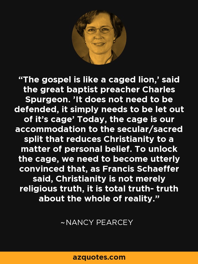 The gospel is like a caged lion,' said the great baptist preacher Charles Spurgeon. 'It does not need to be defended, it simply needs to be let out of it's cage' Today, the cage is our accommodation to the secular/sacred split that reduces Christianity to a matter of personal belief. To unlock the cage, we need to become utterly convinced that, as Francis Schaeffer said, Christianity is not merely religious truth, it is total truth- truth about the whole of reality. - Nancy Pearcey