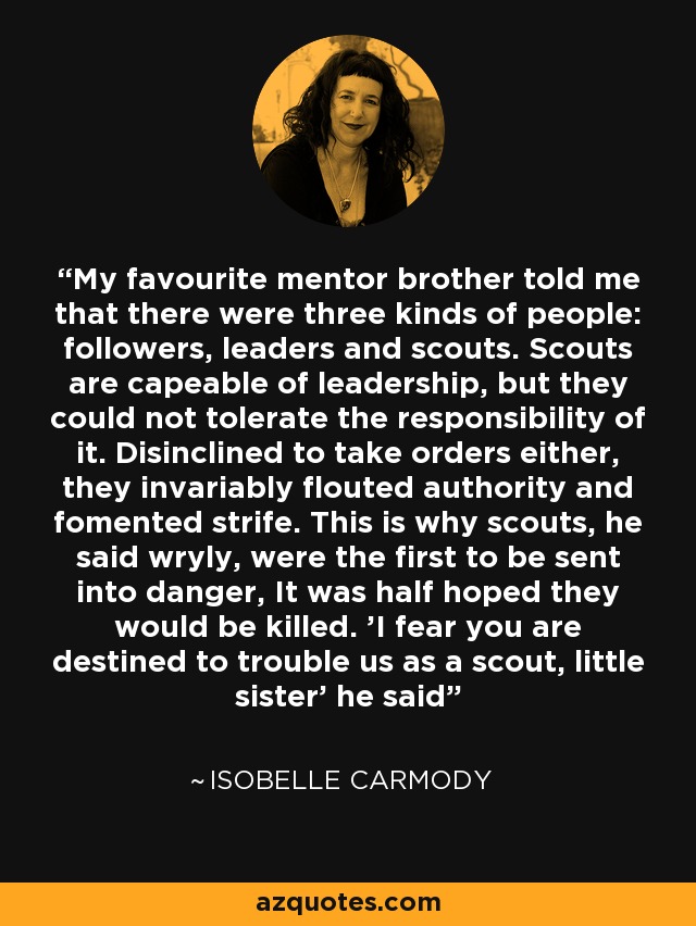 My favourite mentor brother told me that there were three kinds of people: followers, leaders and scouts. Scouts are capeable of leadership, but they could not tolerate the responsibility of it. Disinclined to take orders either, they invariably flouted authority and fomented strife. This is why scouts, he said wryly, were the first to be sent into danger, It was half hoped they would be killed. 'I fear you are destined to trouble us as a scout, little sister' he said - Isobelle Carmody