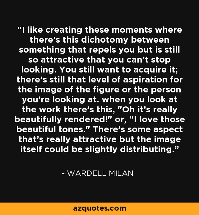 I like creating these moments where there's this dichotomy between something that repels you but is still so attractive that you can't stop looking. You still want to acquire it; there's still that level of aspiration for the image of the figure or the person you're looking at. when you look at the work there's this, 