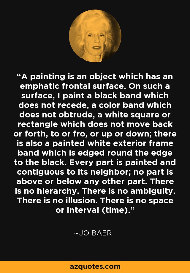 A painting is an object which has an emphatic frontal surface. On such a surface, I paint a black band which does not recede, a color band which does not obtrude, a white square or rectangle which does not move back or forth, to or fro, or up or down; there is also a painted white exterior frame band which is edged round the edge to the black. Every part is painted and contiguous to its neighbor; no part is above or below any other part. There is no hierarchy. There is no ambiguity. There is no illusion. There is no space or interval (time). - Jo Baer