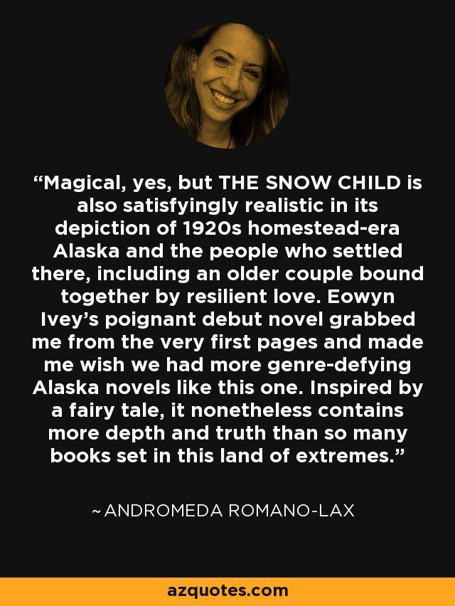 Magical, yes, but THE SNOW CHILD is also satisfyingly realistic in its depiction of 1920s homestead-era Alaska and the people who settled there, including an older couple bound together by resilient love. Eowyn Ivey's poignant debut novel grabbed me from the very first pages and made me wish we had more genre-defying Alaska novels like this one. Inspired by a fairy tale, it nonetheless contains more depth and truth than so many books set in this land of extremes. - Andromeda Romano-Lax