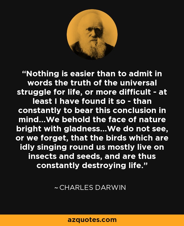 Nothing is easier than to admit in words the truth of the universal struggle for life, or more difficult - at least I have found it so - than constantly to bear this conclusion in mind...We behold the face of nature bright with gladness...We do not see, or we forget, that the birds which are idly singing round us mostly live on insects and seeds, and are thus constantly destroying life. - Charles Darwin