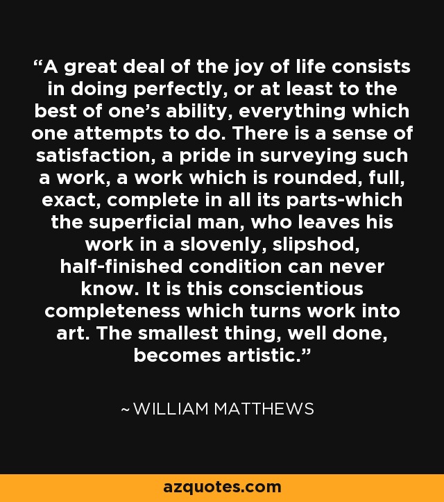 A great deal of the joy of life consists in doing perfectly, or at least to the best of one's ability, everything which one attempts to do. There is a sense of satisfaction, a pride in surveying such a work, a work which is rounded, full, exact, complete in all its parts-which the superficial man, who leaves his work in a slovenly, slipshod, half-finished condition can never know. It is this conscientious completeness which turns work into art. The smallest thing, well done, becomes artistic. - William Matthews