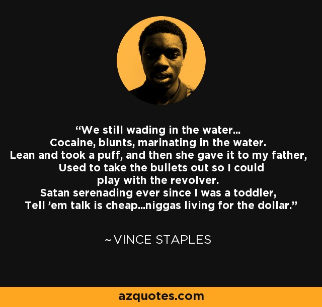 We still wading in the water... Cocaine, blunts, marinating in the water. Lean and took a puff, and then she gave it to my father, Used to take the bullets out so I could play with the revolver. Satan serenading ever since I was a toddler, Tell 'em talk is cheap...niggas living for the dollar. - Vince Staples