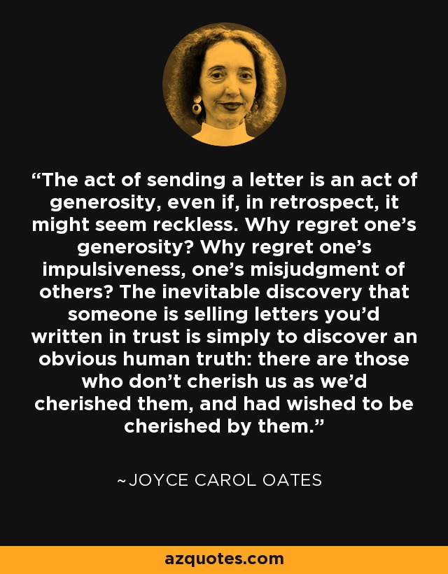 The act of sending a letter is an act of generosity, even if, in retrospect, it might seem reckless. Why regret one's generosity? Why regret one's impulsiveness, one's misjudgment of others? The inevitable discovery that someone is selling letters you'd written in trust is simply to discover an obvious human truth: there are those who don't cherish us as we'd cherished them, and had wished to be cherished by them. - Joyce Carol Oates