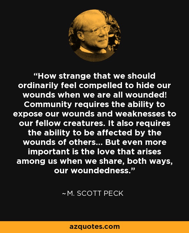 How strange that we should ordinarily feel compelled to hide our wounds when we are all wounded! Community requires the ability to expose our wounds and weaknesses to our fellow creatures. It also requires the ability to be affected by the wounds of others... But even more important is the love that arises among us when we share, both ways, our woundedness. - M. Scott Peck