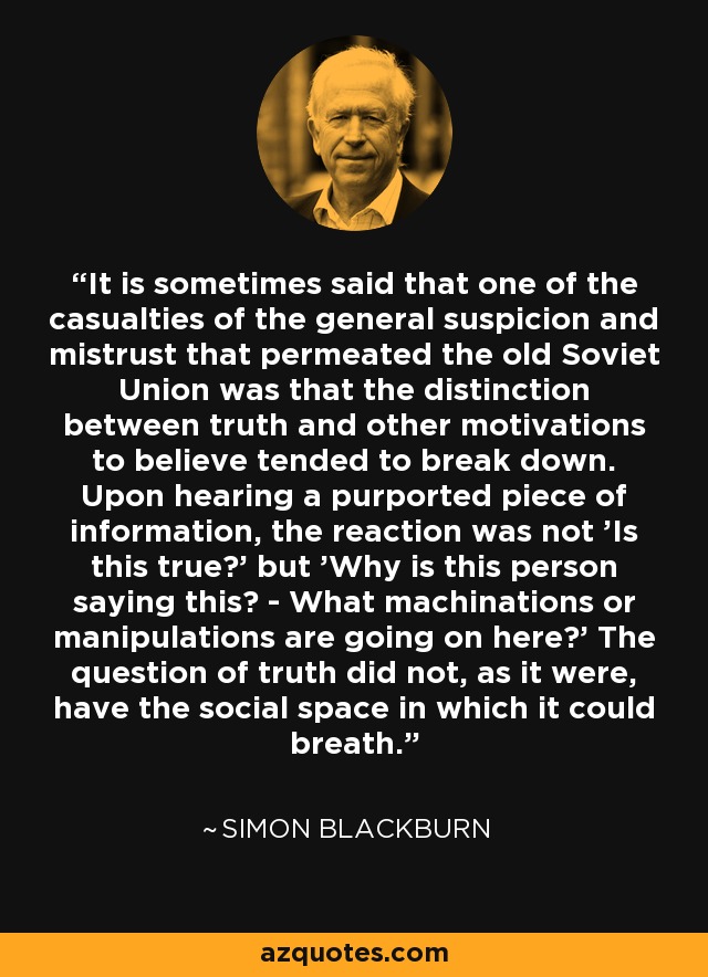 It is sometimes said that one of the casualties of the general suspicion and mistrust that permeated the old Soviet Union was that the distinction between truth and other motivations to believe tended to break down. Upon hearing a purported piece of information, the reaction was not 'Is this true?' but 'Why is this person saying this? - What machinations or manipulations are going on here?' The question of truth did not, as it were, have the social space in which it could breath. - Simon Blackburn