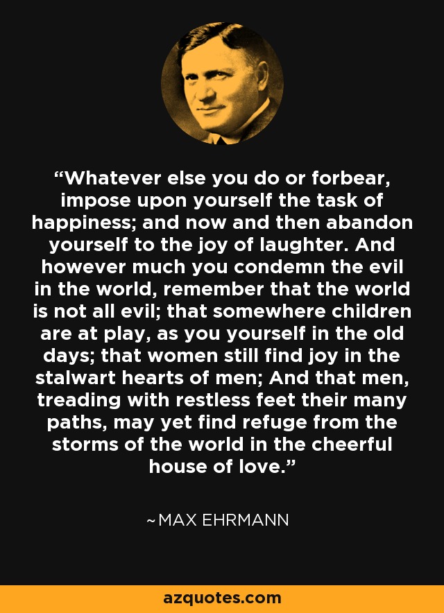 Whatever else you do or forbear, impose upon yourself the task of happiness; and now and then abandon yourself to the joy of laughter. And however much you condemn the evil in the world, remember that the world is not all evil; that somewhere children are at play, as you yourself in the old days; that women still find joy in the stalwart hearts of men; And that men, treading with restless feet their many paths, may yet find refuge from the storms of the world in the cheerful house of love. - Max Ehrmann