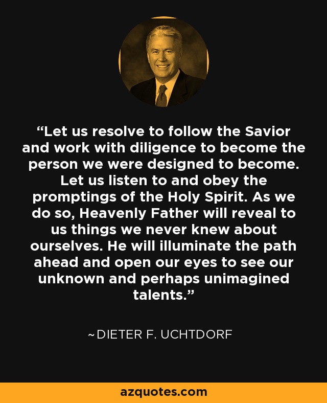Let us resolve to follow the Savior and work with diligence to become the person we were designed to become. Let us listen to and obey the promptings of the Holy Spirit. As we do so, Heavenly Father will reveal to us things we never knew about ourselves. He will illuminate the path ahead and open our eyes to see our unknown and perhaps unimagined talents. - Dieter F. Uchtdorf