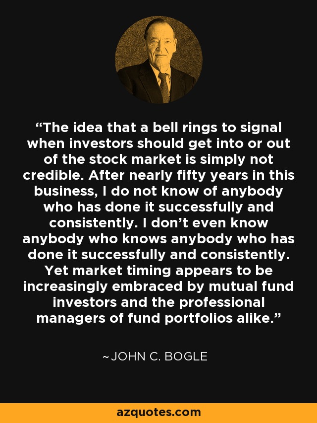 The idea that a bell rings to signal when investors should get into or out of the stock market is simply not credible. After nearly fifty years in this business, I do not know of anybody who has done it successfully and consistently. I don't even know anybody who knows anybody who has done it successfully and consistently. Yet market timing appears to be increasingly embraced by mutual fund investors and the professional managers of fund portfolios alike. - John C. Bogle