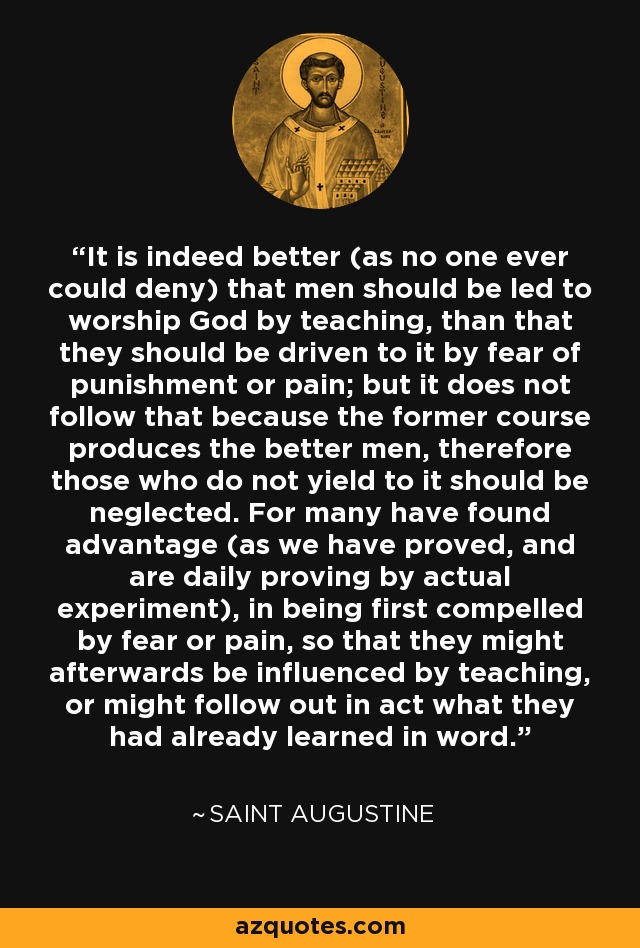 It is indeed better (as no one ever could deny) that men should be led to worship God by teaching, than that they should be driven to it by fear of punishment or pain; but it does not follow that because the former course produces the better men, therefore those who do not yield to it should be neglected. For many have found advantage (as we have proved, and are daily proving by actual experiment), in being first compelled by fear or pain, so that they might afterwards be influenced by teaching, or might follow out in act what they had already learned in word. - Saint Augustine