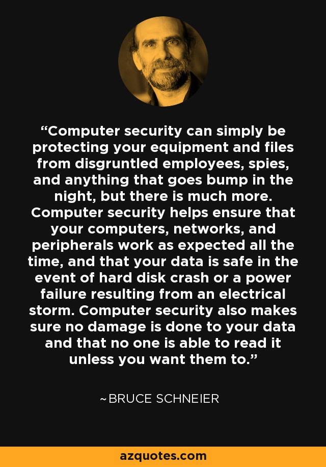 Computer security can simply be protecting your equipment and files from disgruntled employees, spies, and anything that goes bump in the night, but there is much more. Computer security helps ensure that your computers, networks, and peripherals work as expected all the time, and that your data is safe in the event of hard disk crash or a power failure resulting from an electrical storm. Computer security also makes sure no damage is done to your data and that no one is able to read it unless you want them to. - Bruce Schneier