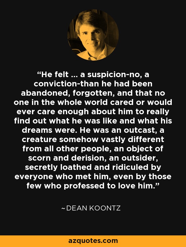 He felt ... a suspicion-no, a conviction-than he had been abandoned, forgotten, and that no one in the whole world cared or would ever care enough about him to really find out what he was like and what his dreams were. He was an outcast, a creature somehow vastly different from all other people, an object of scorn and derision, an outsider, secretly loathed and ridiculed by everyone who met him, even by those few who professed to love him. - Dean Koontz