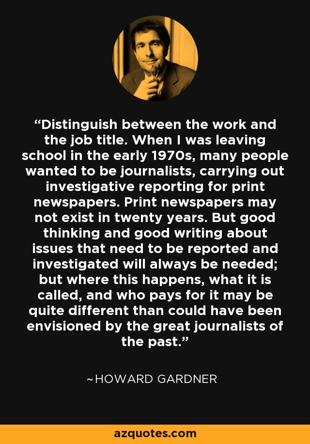Distinguish between the work and the job title. When I was leaving school in the early 1970s, many people wanted to be journalists, carrying out investigative reporting for print newspapers. Print newspapers may not exist in twenty years. But good thinking and good writing about issues that need to be reported and investigated will always be needed; but where this happens, what it is called, and who pays for it may be quite different than could have been envisioned by the great journalists of the past. - Howard Gardner