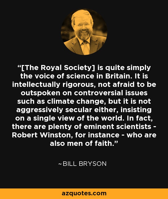 [The Royal Society] is quite simply the voice of science in Britain. It is intellectually rigorous, not afraid to be outspoken on controversial issues such as climate change, but it is not aggressively secular either, insisting on a single view of the world. In fact, there are plenty of eminent scientists - Robert Winston, for instance - who are also men of faith. - Bill Bryson