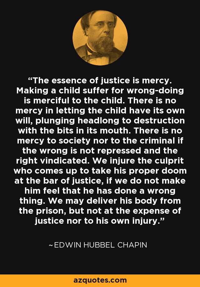 The essence of justice is mercy. Making a child suffer for wrong-doing is merciful to the child. There is no mercy in letting the child have its own will, plunging headlong to destruction with the bits in its mouth. There is no mercy to society nor to the criminal if the wrong is not repressed and the right vindicated. We injure the culprit who comes up to take his proper doom at the bar of justice, if we do not make him feel that he has done a wrong thing. We may deliver his body from the prison, but not at the expense of justice nor to his own injury. - Edwin Hubbel Chapin