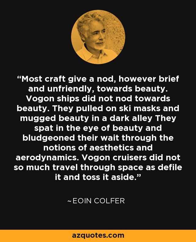 Most craft give a nod, however brief and unfriendly, towards beauty. Vogon ships did not nod towards beauty. They pulled on ski masks and mugged beauty in a dark alley They spat in the eye of beauty and bludgeoned their wait through the notions of aesthetics and aerodynamics. Vogon cruisers did not so much travel through space as defile it and toss it aside. - Eoin Colfer