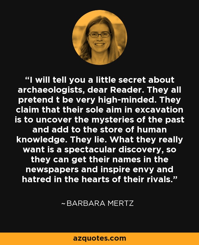 I will tell you a little secret about archaeologists, dear Reader. They all pretend t be very high-minded. They claim that their sole aim in excavation is to uncover the mysteries of the past and add to the store of human knowledge. They lie. What they really want is a spectacular discovery, so they can get their names in the newspapers and inspire envy and hatred in the hearts of their rivals. - Barbara Mertz