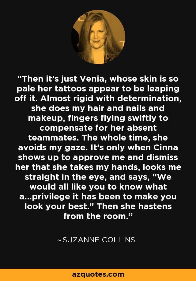 Then it’s just Venia, whose skin is so pale her tattoos appear to be leaping off it. Almost rigid with determination, she does my hair and nails and makeup, fingers flying swiftly to compensate for her absent teammates. The whole time, she avoids my gaze. It’s only when Cinna shows up to approve me and dismiss her that she takes my hands, looks me straight in the eye, and says, “We would all like you to know what a…privilege it has been to make you look your best.” Then she hastens from the room. - Suzanne Collins