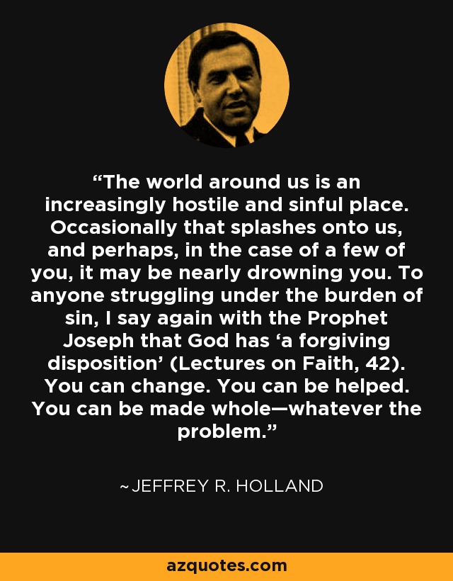 The world around us is an increasingly hostile and sinful place. Occasionally that splashes onto us, and perhaps, in the case of a few of you, it may be nearly drowning you. To anyone struggling under the burden of sin, I say again with the Prophet Joseph that God has ‘a forgiving disposition’ (Lectures on Faith, 42). You can change. You can be helped. You can be made whole—whatever the problem. - Jeffrey R. Holland