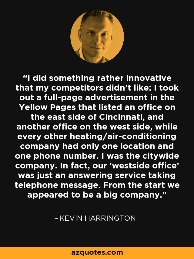 I did something rather innovative that my competitors didn't like: I took out a full-page advertisement in the Yellow Pages that listed an office on the east side of Cincinnati, and another office on the west side, while every other heating/air-conditioning company had only one location and one phone number. I was the citywide company. In fact, our 'westside office' was just an answering service taking telephone message. From the start we appeared to be a big company. - Kevin Harrington