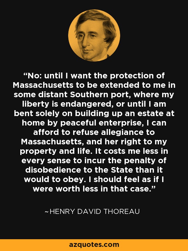 No: until I want the protection of Massachusetts to be extended to me in some distant Southern port, where my liberty is endangered, or until I am bent solely on building up an estate at home by peaceful enterprise, I can afford to refuse allegiance to Massachusetts, and her right to my property and life. It costs me less in every sense to incur the penalty of disobedience to the State than it would to obey. I should feel as if I were worth less in that case. - Henry David Thoreau