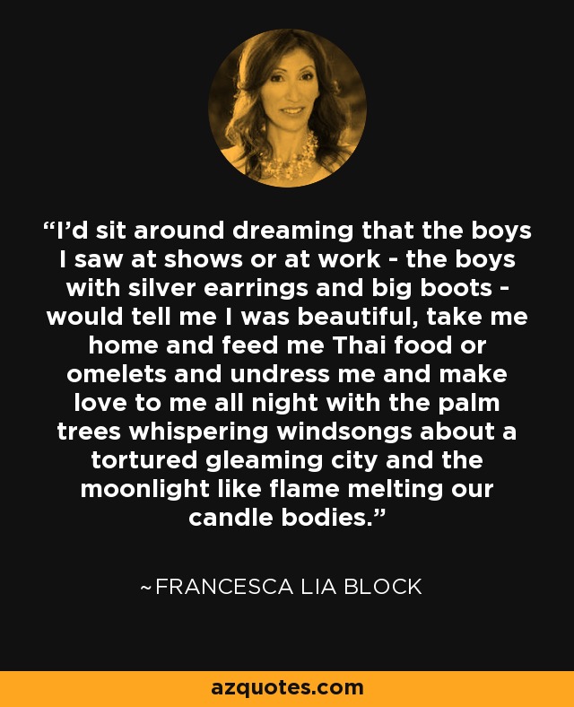 I'd sit around dreaming that the boys I saw at shows or at work - the boys with silver earrings and big boots - would tell me I was beautiful, take me home and feed me Thai food or omelets and undress me and make love to me all night with the palm trees whispering windsongs about a tortured gleaming city and the moonlight like flame melting our candle bodies. - Francesca Lia Block