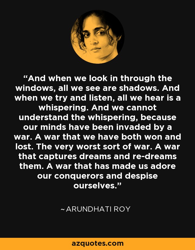 And when we look in through the windows, all we see are shadows. And when we try and listen, all we hear is a whispering. And we cannot understand the whispering, because our minds have been invaded by a war. A war that we have both won and lost. The very worst sort of war. A war that captures dreams and re-dreams them. A war that has made us adore our conquerors and despise ourselves. - Arundhati Roy