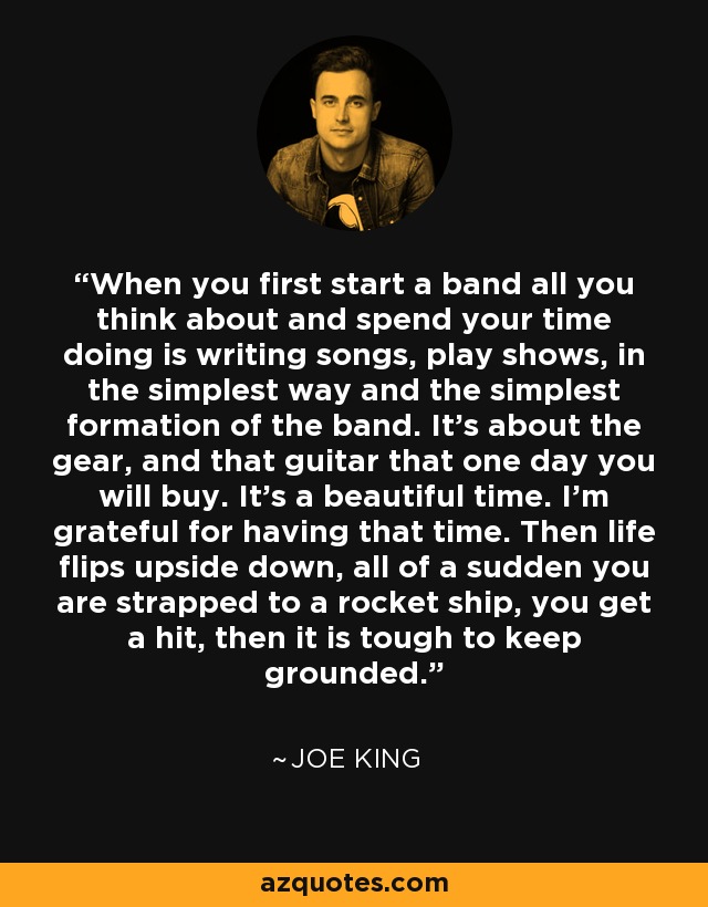 When you first start a band all you think about and spend your time doing is writing songs, play shows, in the simplest way and the simplest formation of the band. It's about the gear, and that guitar that one day you will buy. It's a beautiful time. I'm grateful for having that time. Then life flips upside down, all of a sudden you are strapped to a rocket ship, you get a hit, then it is tough to keep grounded. - Joe King