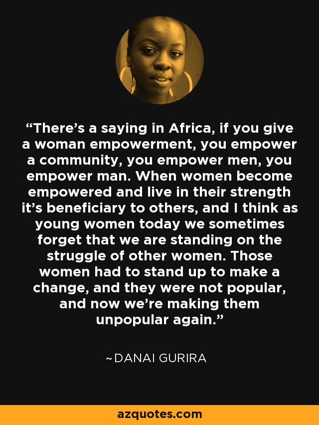 There’s a saying in Africa, if you give a woman empowerment, you empower a community, you empower men, you empower man. When women become empowered and live in their strength it’s beneficiary to others, and I think as young women today we sometimes forget that we are standing on the struggle of other women. Those women had to stand up to make a change, and they were not popular, and now we’re making them unpopular again. - Danai Gurira